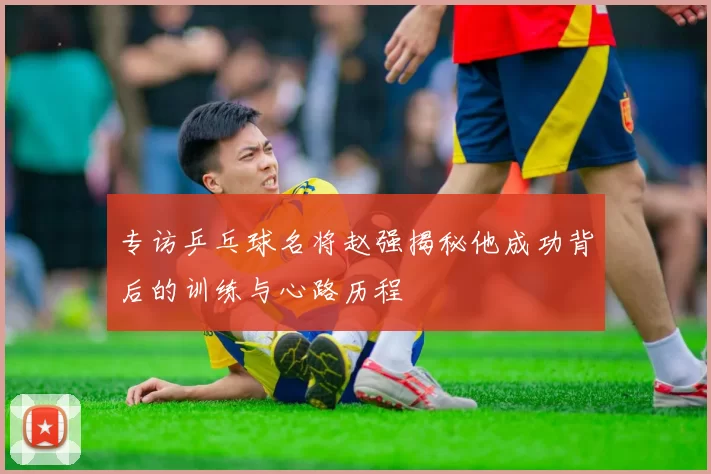 专访乒乓球名将赵强揭秘他成功背后的训练与心路历程
