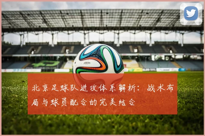 北京足球队进攻体系解析：战术布局与球员配合的完美结合