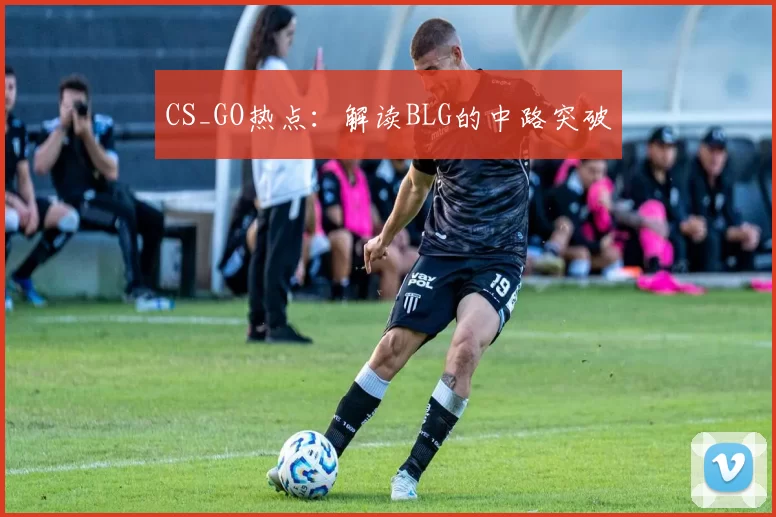 CS_GO热点：解读BLG的中路突破