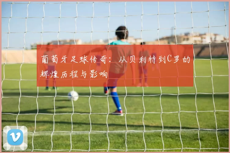葡萄牙足球传奇：从贝利特到C罗的辉煌历程与影响