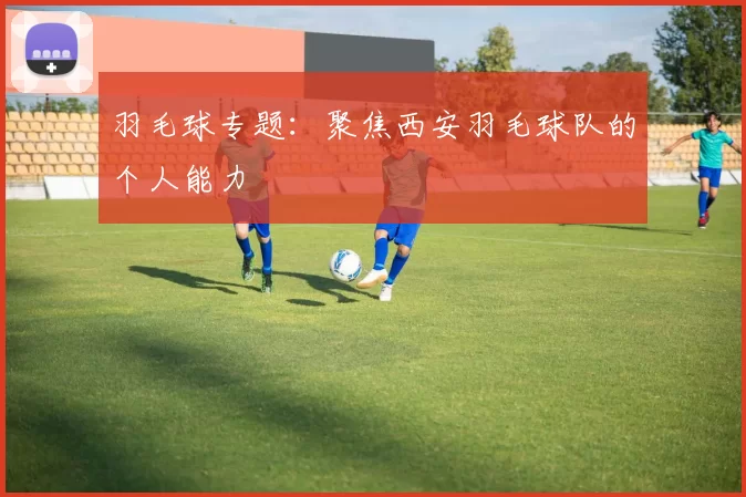 羽毛球专题：聚焦西安羽毛球队的个人能力