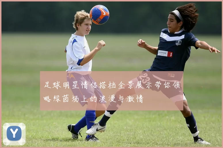 足球明星情侣搭档全景展示带你领略绿茵场上的浪漫与激情