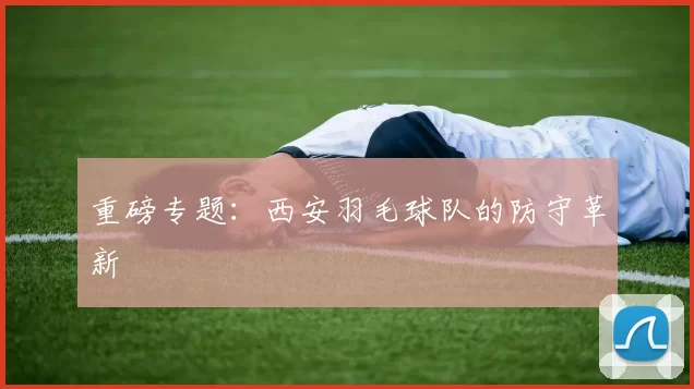 重磅专题：西安羽毛球队的防守革新